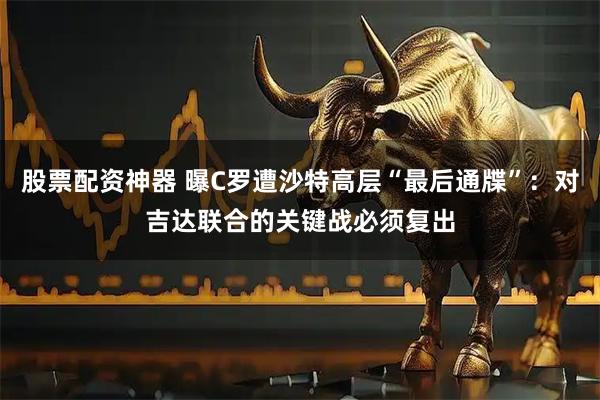 股票配资神器 曝C罗遭沙特高层“最后通牒”：对吉达联合的关键战必须复出