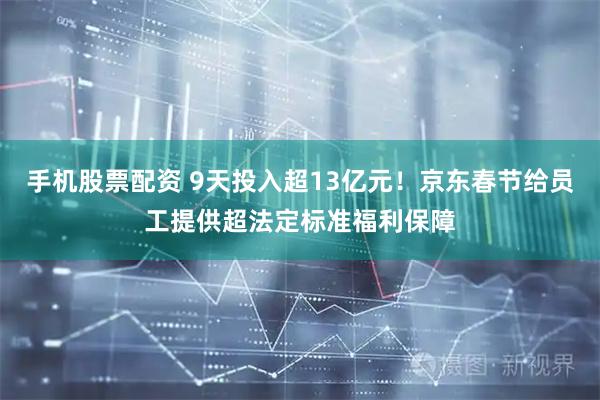 手机股票配资 9天投入超13亿元！京东春节给员工提供超法定标准福利保障