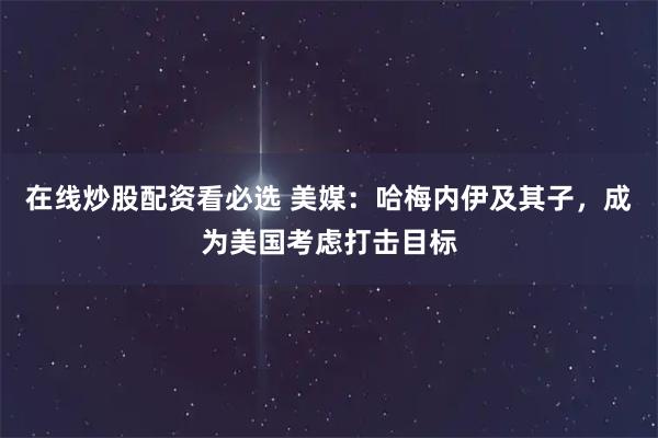 在线炒股配资看必选 美媒：哈梅内伊及其子，成为美国考虑打击目标