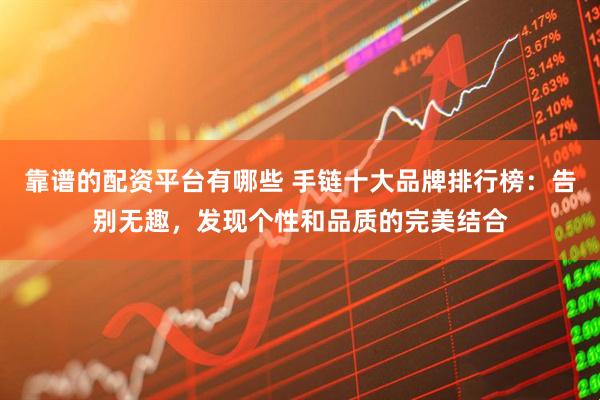 靠谱的配资平台有哪些 手链十大品牌排行榜：告别无趣，发现个性和品质的完美结合