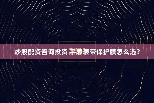 炒股配资咨询投资 手表表带保护膜怎么选？