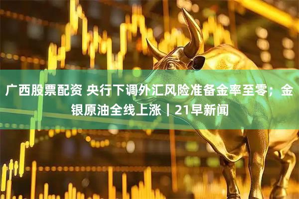 广西股票配资 央行下调外汇风险准备金率至零；金银原油全线上涨｜21早新闻