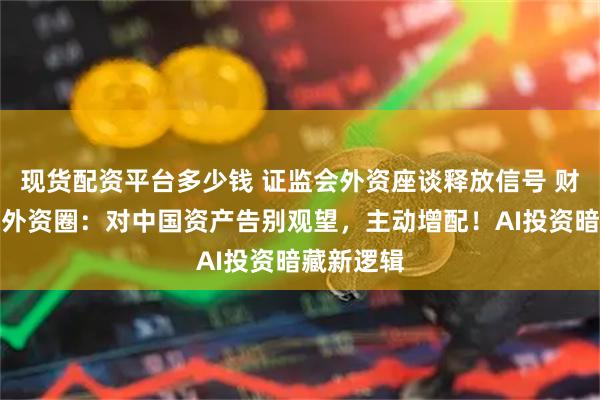 现货配资平台多少钱 证监会外资座谈释放信号 财联社实探外资圈：对中国资产告别观望，主动增配！AI投资暗藏新逻辑