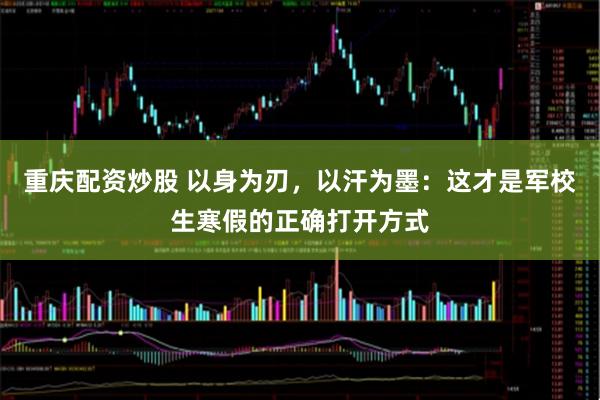 重庆配资炒股 以身为刃，以汗为墨：这才是军校生寒假的正确打开方式