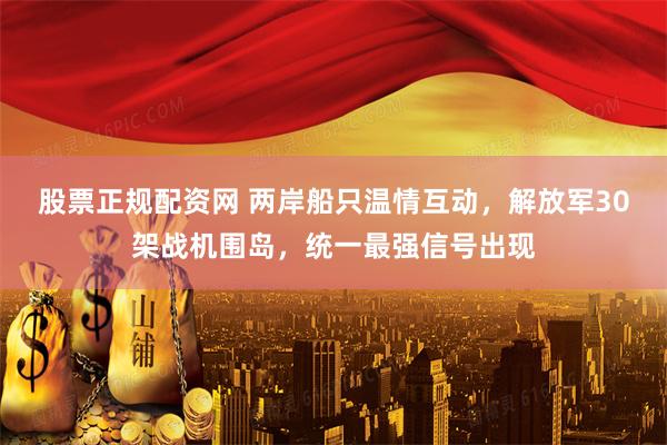 股票正规配资网 两岸船只温情互动，解放军30架战机围岛，统一最强信号出现