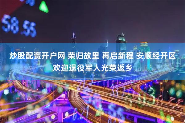 炒股配资开户网 荣归故里 再启新程 安顺经开区欢迎退役军人光荣返乡