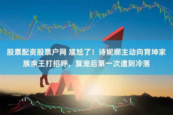 股票配资股票户网 尴尬了！诗妮娜主动向育坤家族亲王打招呼，复宠后第一次遭到冷落