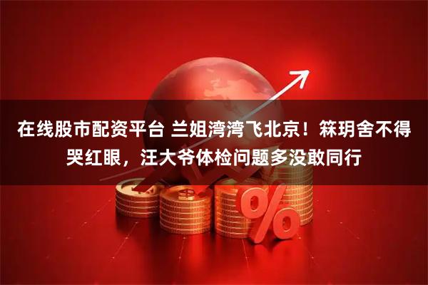在线股市配资平台 兰姐湾湾飞北京！箖玥舍不得哭红眼，汪大爷体检问题多没敢同行