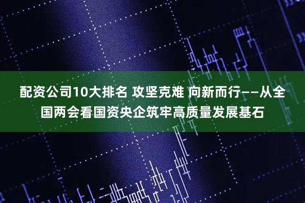 配资公司10大排名 攻坚克难 向新而行——从全国两会看国资央企筑牢高质量发展基石