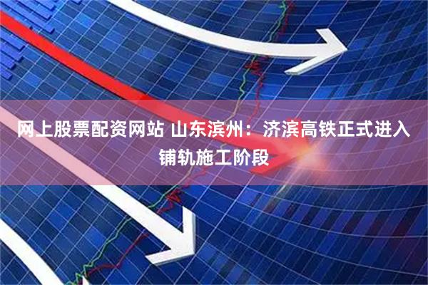 网上股票配资网站 山东滨州：济滨高铁正式进入铺轨施工阶段