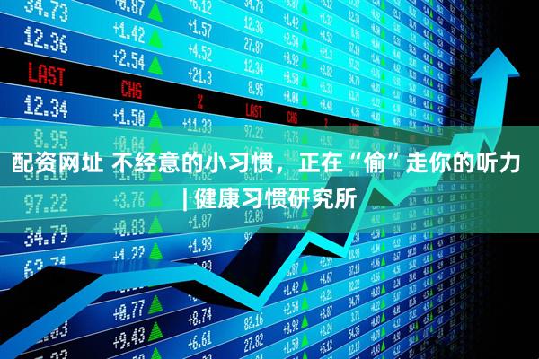 配资网址 不经意的小习惯，正在“偷”走你的听力 | 健康习惯研究所