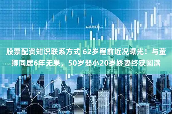 股票配资知识联系方式 62岁程前近况曝光！与董卿同居6年无果，50岁娶小20岁娇妻终获圆满