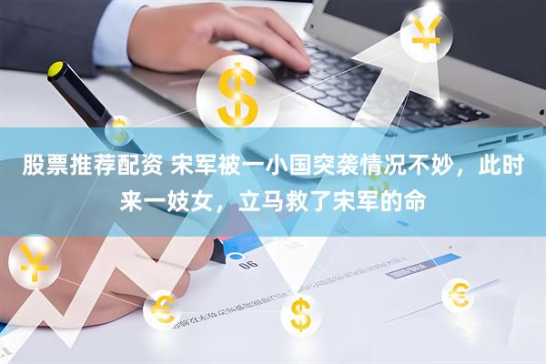 股票推荐配资 宋军被一小国突袭情况不妙，此时来一妓女，立马救了宋军的命