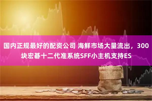国内正规最好的配资公司 海鲜市场大量流出，300块宏碁十二代准系统SFF小主机支持ES