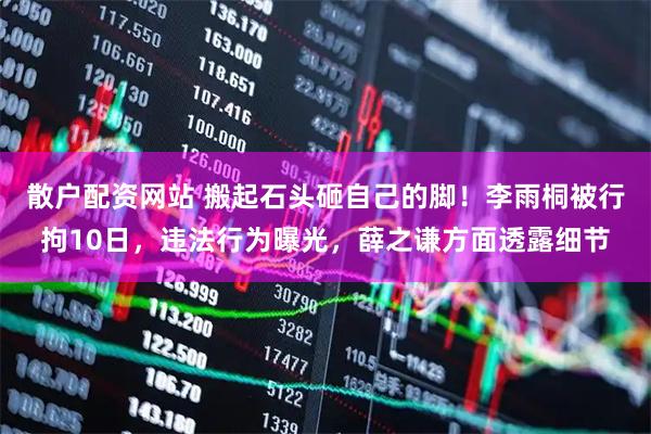 散户配资网站 搬起石头砸自己的脚！李雨桐被行拘10日，违法行为曝光，薛之谦方面透露细节