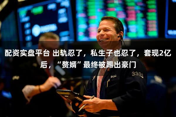 配资实盘平台 出轨忍了，私生子也忍了，套现2亿后，“赘婿”最终被踢出豪门