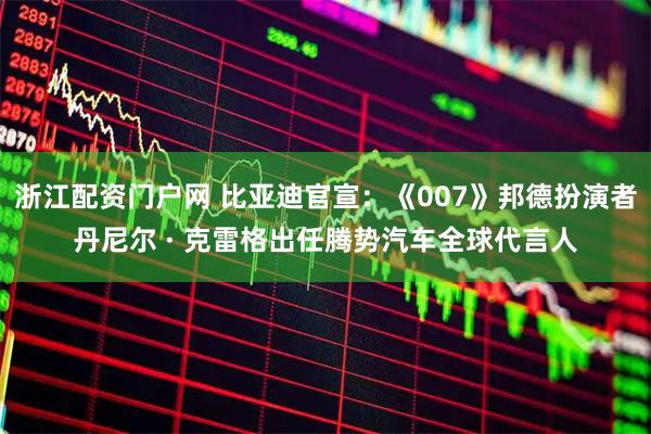 浙江配资门户网 比亚迪官宣：《007》邦德扮演者丹尼尔 · 克雷格出任腾势汽车全球代言人