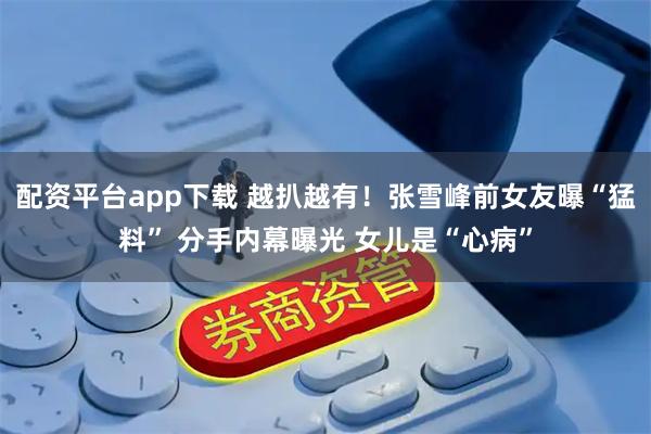 配资平台app下载 越扒越有！张雪峰前女友曝“猛料” 分手内幕曝光 女儿是“心病”