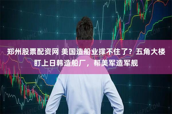 郑州股票配资网 美国造船业撑不住了？五角大楼盯上日韩造船厂，帮美军造军舰