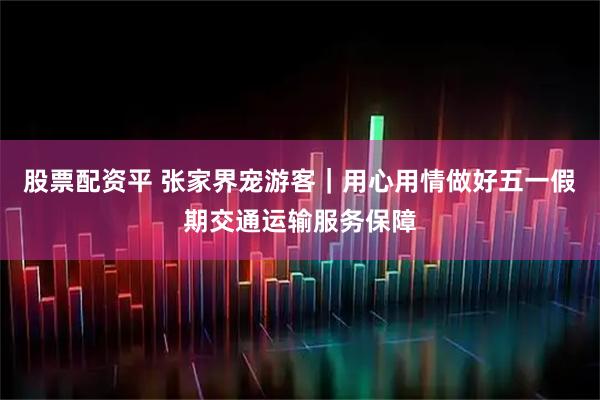 股票配资平 张家界宠游客｜用心用情做好五一假期交通运输服务保障