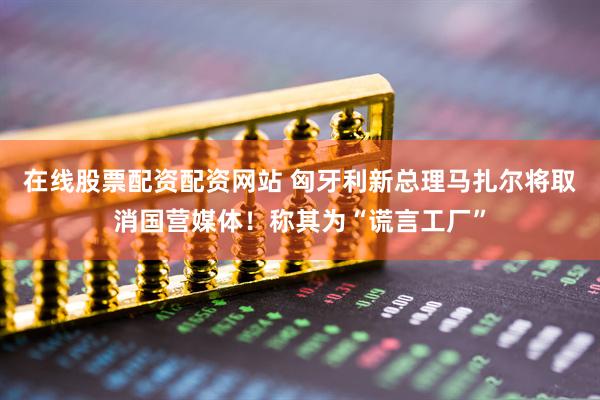 在线股票配资配资网站 匈牙利新总理马扎尔将取消国营媒体！称其为“谎言工厂”