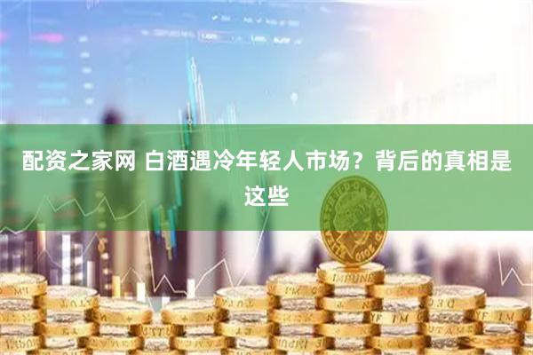 配资之家网 白酒遇冷年轻人市场？背后的真相是这些