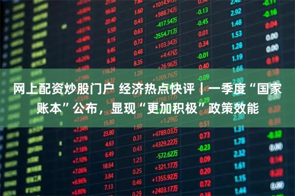 网上配资炒股门户 经济热点快评｜一季度“国家账本”公布，显现“更加积极”政策效能