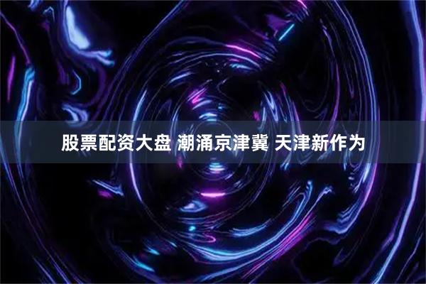 股票配资大盘 潮涌京津冀 天津新作为