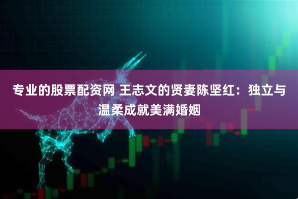 专业的股票配资网 王志文的贤妻陈坚红：独立与温柔成就美满婚姻