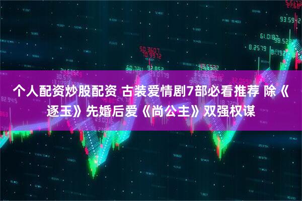个人配资炒股配资 古装爱情剧7部必看推荐 除《逐玉》先婚后爱《尚公主》双强权谋