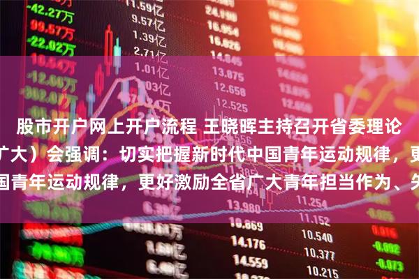 股市开户网上开户流程 王晓晖主持召开省委理论学习中心组专题学习（扩大）会强调：切实把握新时代中国青年运动规律，更好激励全省广大青年担当作为、矢志奋斗