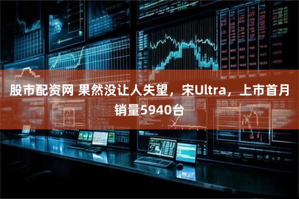 股市配资网 果然没让人失望，宋Ultra，上市首月销量5940台