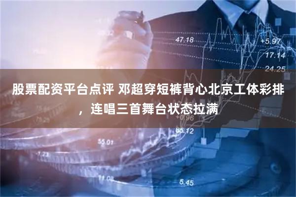 股票配资平台点评 邓超穿短裤背心北京工体彩排，连唱三首舞台状态拉满