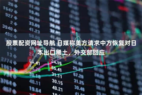 股票配资网址导航 日媒称美方请求中方恢复对日本出口稀土，外交部回应